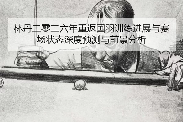 林丹二零二六年重返国羽训练进展与赛场状态深度预测与前景分析